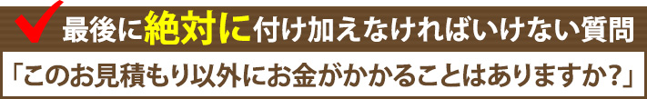 最後に絶対に付け加えなければいけない質問「このお見積り以外にお金がかかることはありますか？」
